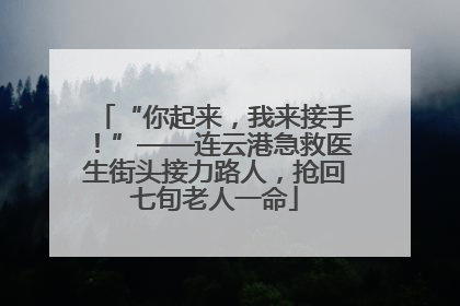 “你起来，我来接手！”——连云港急救医生街头接力路人，抢回七旬老人一命