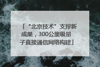 “北京技术”支撑新成果，300公里级量子直接通信网络构建