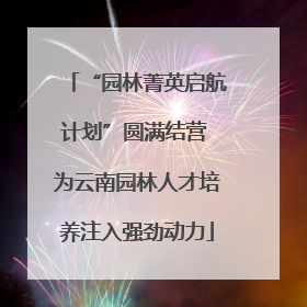 “园林菁英启航计划”圆满结营 为云南园林人才培养注入强劲动力