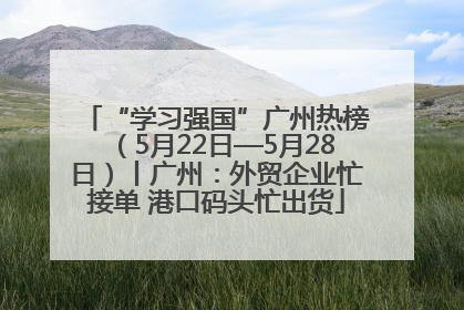 “学习强国”广州热榜（5月22日—5月28日）丨广州：外贸企业忙接单 港口码头忙出货
