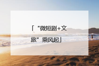 “微短剧+文旅”乘风起