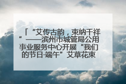 “艾传古韵，束纳千祥”——滨州市城管局公用事业服务中心开展“我们的节日·端午”艾草花束制作主题活动