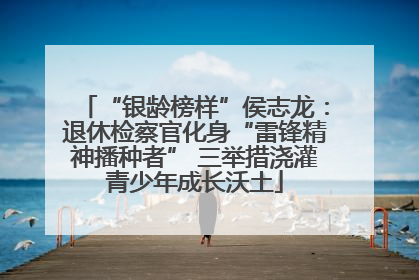 “银龄榜样”侯志龙：退休检察官化身“雷锋精神播种者” 三举措浇灌青少年成长沃土