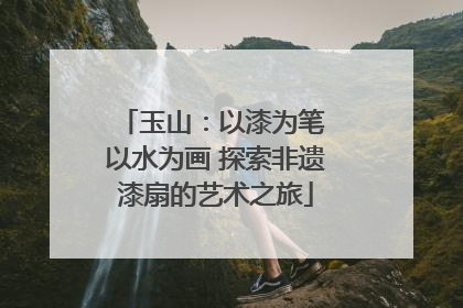 玉山：以漆为笔 以水为画 探索非遗漆扇的艺术之旅