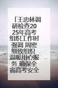王忠林调研检查2025年高考组织工作时强调 周密细致组织 温暖用心服务 确保全省高考安全有序顺利