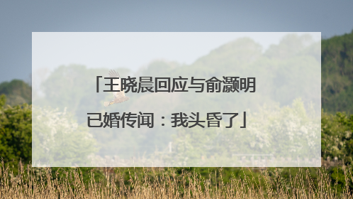 王晓晨回应与俞灏明已婚传闻：我头昏了