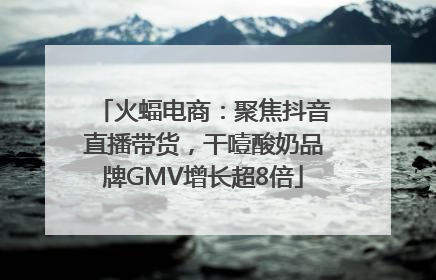 火蝠电商：聚焦抖音直播带货，干噎酸奶品牌GMV增长超8倍