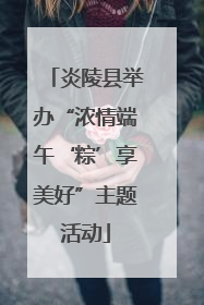炎陵县举办“浓情端午‘粽’享美好”主题活动