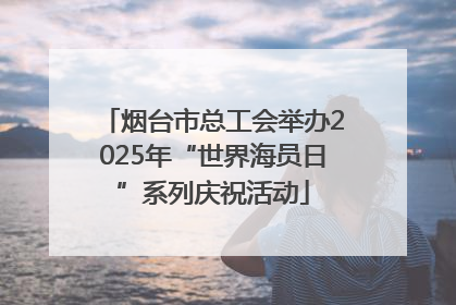烟台市总工会举办2025年“世界海员日”系列庆祝活动