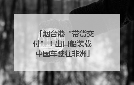 烟台港“带货交付”！出口船装载中国车驶往非洲