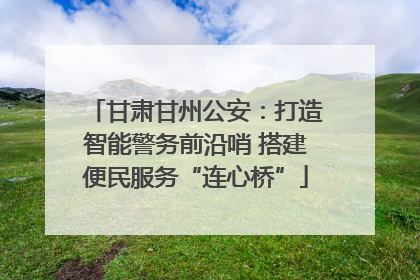 甘肃甘州公安：打造智能警务前沿哨 搭建便民服务“连心桥”