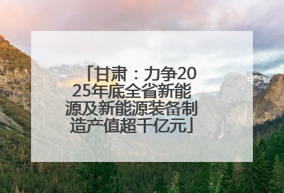 甘肃：力争2025年底全省新能源及新能源装备制造产值超千亿元