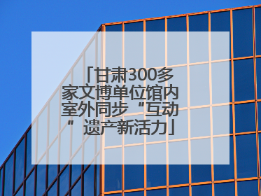 甘肃300多家文博单位馆内室外同步“互动”遗产新活力