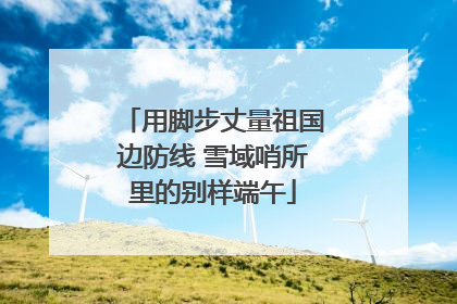用脚步丈量祖国边防线 雪域哨所里的别样端午