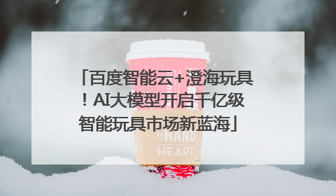 百度智能云+澄海玩具！AI大模型开启千亿级智能玩具市场新蓝海