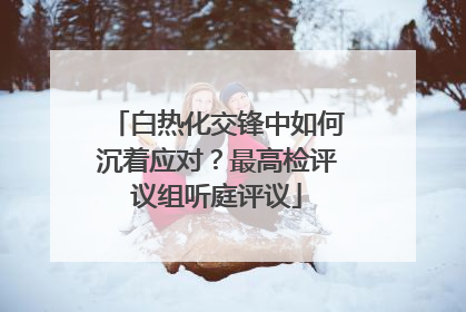 白热化交锋中如何沉着应对？最高检评议组听庭评议