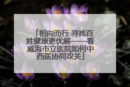 相向而行 寻找百姓健康更优解——看威海市立医院如何中西医协同攻关
