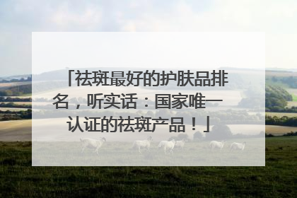 祛斑最好的护肤品排名，听实话：国家唯一认证的祛斑产品！