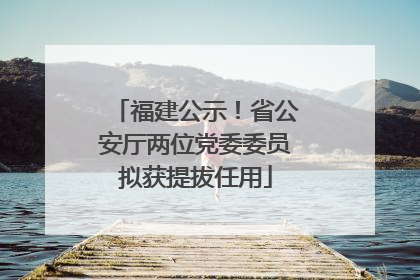 福建公示！省公安厅两位党委委员拟获提拔任用