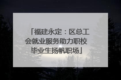 福建永定：区总工会就业服务助力职校毕业生扬帆职场