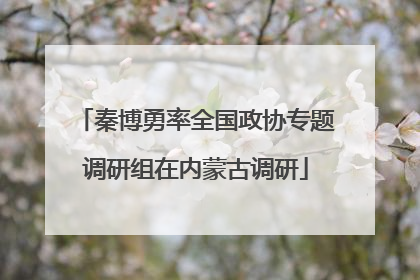 秦博勇率全国政协专题调研组在内蒙古调研