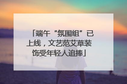 端午“氛围组”已上线，文艺范艾草装饰受年轻人追捧