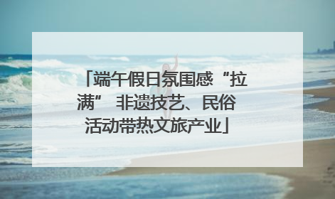 端午假日氛围感“拉满” 非遗技艺、民俗活动带热文旅产业