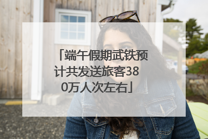 端午假期武铁预计共发送旅客380万人次左右