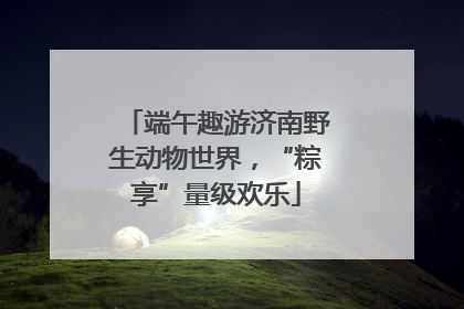 端午趣游济南野生动物世界，“粽享”量级欢乐