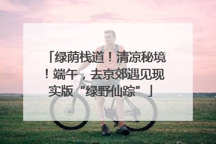 绿荫栈道！清凉秘境！端午，去京郊遇见现实版“绿野仙踪”