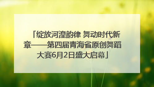 绽放河湟韵律 舞动时代新章——第四届青海省原创舞蹈大赛6月2日盛大启幕