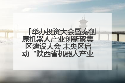 举办投资大会暨秦创原机器人产业创新聚集区建设大会 未央区启动“陕西省机器人产业聚集区”建设