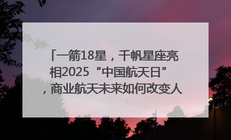 一箭18星，千帆星座亮相2025“中国航天日”，商业航天未来如何改变人类生活？｜海上生明月