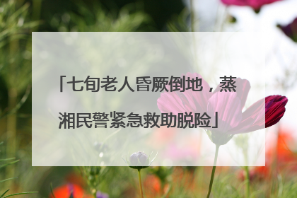 七旬老人昏厥倒地，蒸湘民警紧急救助脱险