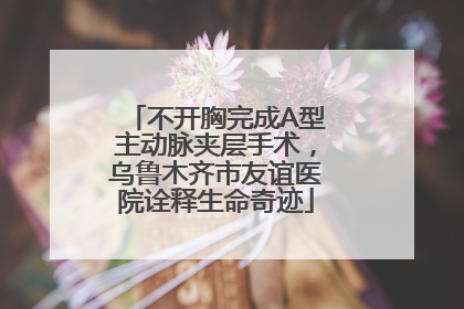 不开胸完成A型主动脉夹层手术，乌鲁木齐市友谊医院诠释生命奇迹