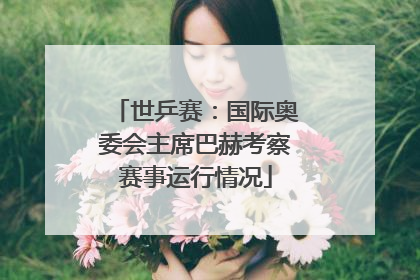 世乒赛：国际奥委会主席巴赫考察赛事运行情况