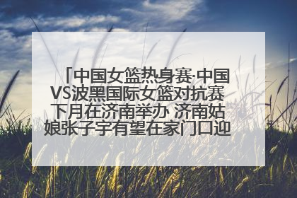 中国女篮热身赛·中国VS波黑国际女篮对抗赛下月在济南举办 济南姑娘张子宇有望在家门口迎来国家队首秀