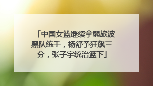 中国女篮继续拿弱旅波黑队练手，杨舒予狂飙三分，张子宇统治篮下