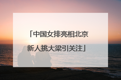 中国女排亮相北京 新人挑大梁引关注