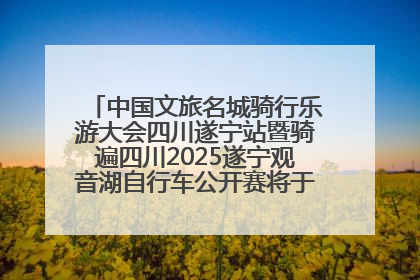中国文旅名城骑行乐游大会四川遂宁站暨骑遍四川2025遂宁观音湖自行车公开赛将于6月22日开赛