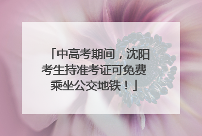 中高考期间，沈阳考生持准考证可免费乘坐公交地铁！
