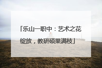 乐山一职中：艺术之花绽放，教研硕果满枝