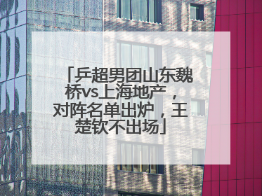 乒超男团山东魏桥vs上海地产，对阵名单出炉，王楚钦不出场