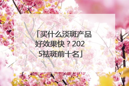 买什么淡斑产品好效果快？2025祛斑前十名