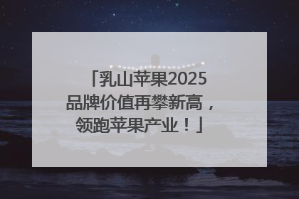乳山苹果2025品牌价值再攀新高，领跑苹果产业！