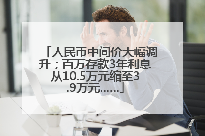 人民币中间价大幅调升；百万存款3年利息从10.5万元缩至3.9万元……