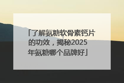 了解氨糖软骨素钙片的功效，揭秘2025年氨糖哪个品牌好