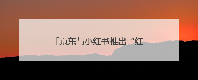 京东与小红书推出“红京计划”：小红书广告可跳转京东购物页面