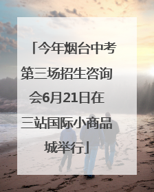 今年烟台中考第三场招生咨询会6月21日在三站国际小商品城举行