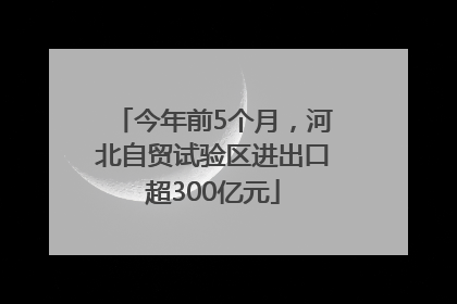 今年前5个月，河北自贸试验区进出口超300亿元